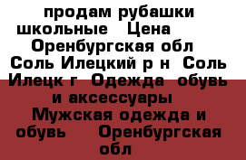 продам рубашки школьные › Цена ­ 300 - Оренбургская обл., Соль-Илецкий р-н, Соль-Илецк г. Одежда, обувь и аксессуары » Мужская одежда и обувь   . Оренбургская обл.